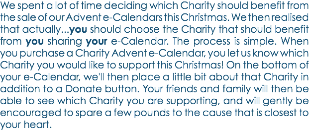 We spent a lot of time deciding which Charity should benefit from the sale of our Advent e-Calendars this Christmas. We then realised that actually...you should choose the Charity that should benefit from you sharing your e-Calendar. The process is simple. When you purchase a Charity Advent e-Calendar, you let us know which Charity you would like to support this Christmas! On the bottom of your e-Calendar, we'll then place a little bit about that Charity in addition to a Donate button. Your friends and family will then be able to see which Charity you are supporting, and will gently be encouraged to spare a few pounds to the cause that is closest to your heart. 