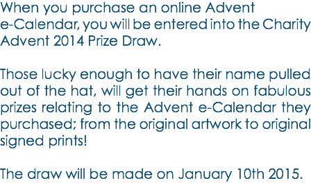 When you purchase an online Advent e-Calendar, you will be entered into the Charity Advent 2014 Prize Draw. Those lucky enough to have their name pulled out of the hat, will get their hands on fabulous prizes relating to the Advent e-Calendar they purchased; from the original artwork to original signed prints! The draw will be made on January 10th 2015. 