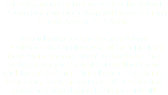 The background artwork for each of the Advent e-Calendars have been designed by our amazing Charity Advent 2014 Artists. By purchasing and sharing your Advent
e-Calendar this Christmas, you will be supporting these aspiring young artists' as they begin their exciting journey in the world of art. What's more, you'll be entered into a Prize Draw for the chance to get your hands on fantastic '2014 Collection' prizes: from signed prints to original artwork!