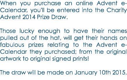 When you purchase an online Advent e-Calendar, you'll be entered into the Charity Advent 2014 Prize Draw. Those lucky enough to have their names pulled out of the hat, will get their hands on fabulous prizes relating to the Advent e-Calendar they purchased; from the original artwork to original signed prints! The draw will be made on January 10th 2015.