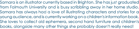 Samara is an illustrator currently based in Brighton. She has just graduated from Falmouth University and is busy scribbling away in her home studio. Samara has always had a love of illustrating characters and stories for a young audience, and is currently working on a children's information book. She loves to collect old ephemera, second hand furniture and children's books, alongside many other things she probably doesn't really need!