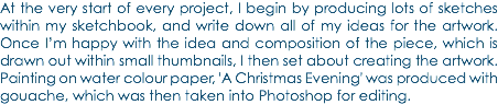 At the very start of every project, I begin by producing lots of sketches within my sketchbook, and write down all of my ideas for the artwork. Once I’m happy with the idea and composition of the piece, which is drawn out within small thumbnails, I then set about creating the artwork. Painting on water colour paper, 'A Christmas Evening' was produced with gouache, which was then taken into Photoshop for editing.