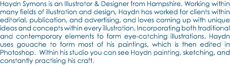 Haydn Symons is an Illustrator & Designer from Hampshire. Working within many fields of illustration and design, Haydn has worked for clients within editorial, publication, and advertising, and loves coming up with unique ideas and concepts within every illustration. Incorporating both traditional and contemporary elements to form eye-catching illustrations, Haydn uses gouache to form most of his paintings, which is then edited in Photoshop. Within his studio you can see Haydn painting, sketching, and constantly practising his craft.