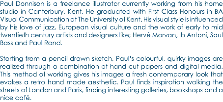 Paul Donnison is a freelance illustrator currently working from his home studio in Canterbury, Kent. He graduated with First Class Honours in BA Visual Communication at The University of Kent. His visual style is influenced by his love of jazz, European visual culture and the work of early to mid twentieth century artists and designers like; Hervé Morvan, Ib Antoni, Saul Bass and Paul Rand. Starting from a pencil drawn sketch, Paul’s colourful, quirky images are realized through a combination of hand cut papers and digital media. This method of working gives his images a fresh contemporary look that evokes a retro hand made aesthetic. Paul finds inspiration walking the streets of London and Paris, finding interesting galleries, bookshops and a nice café.