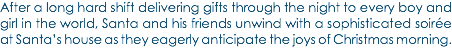 After a long hard shift delivering gifts through the night to every boy and girl in the world, Santa and his friends unwind with a sophisticated soirée at Santa’s house as they eagerly anticipate the joys of Christmas morning.