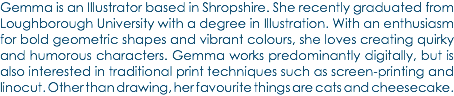 Gemma is an Illustrator based in Shropshire. She recently graduated from Loughborough University with a degree in Illustration. With an enthusiasm for bold geometric shapes and vibrant colours, she loves creating quirky and humorous characters. Gemma works predominantly digitally, but is also interested in traditional print techniques such as screen-printing and linocut. Other than drawing, her favourite things are cats and cheesecake.