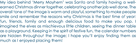 My idea behind ‘Merry Mayhem’ was Santa and family having a well-earned Christmas dinner together, celebrating another job well done. The overall tone of the image is warm and playful, something to make people smile and remember the reasons why Christmas is the best time of year: fun, friends, family and enough delicious food to make you pop. I imagined the elves as mischievous little children, seeing the dinner table as a playground. Keeping in the spirit of festive fun, the calendar numbers are hidden throughout the image; I hope you’ll enjoy finding them as much as I enjoyed placing them!