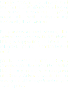 Charity Advent is a unique and inspiring charity initiative and social enterprise supporting aspiring young artists whilst raising money for Charity this Christmas. By purchasing and sharing this Advent e-Calendar, {YOUR NAME HERE} is supporting Liz Froch - a talented, young, London-based Artist. {YOUR NAME HERE}'s chosen Charity is {YOUR CHOSEN CHARITY HERE}. They, along with everyone at Charity Advent, would be so very grateful for any donation you could spare.